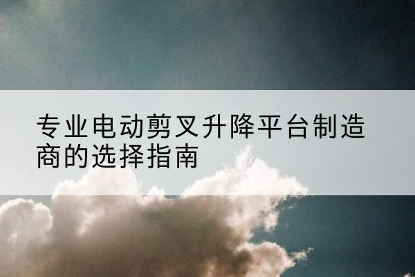 宁河区电动剪叉升降平台厂家-专业电动剪叉升降平台制造商的选择指南