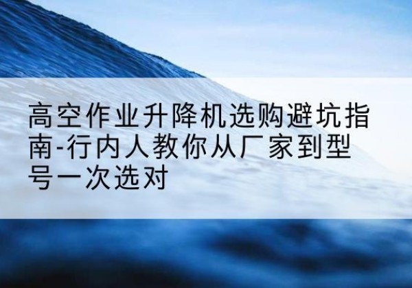 宁河区升降平台厂家-高空作业升降机选购避坑指南-行内人教你从厂家到型号一次选对