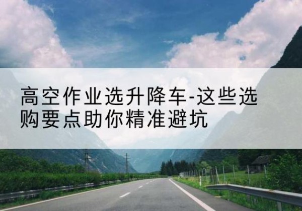 宁河区升降车厂家-高空作业选升降车-这些选购要点助你*避坑