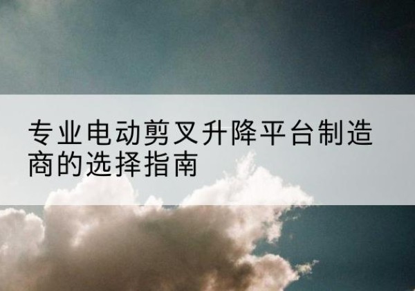 宁河区电动剪叉升降平台厂家-专业电动剪叉升降平台制造商的选择指南