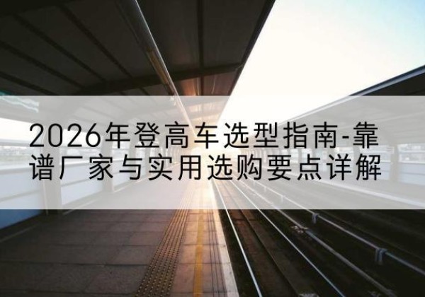 宁河区登高车厂家推荐-2026年登高车选型指南-靠谱厂家与实用选购要点详解